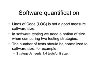 Software quantification
• Lines of Code (LOC) is not a good measure
software size.
• In software testing we need a notion of size
when comparing two testing strategies.
• The number of tests should be normalized to
software size, for example:
– Strategy A needs 1.4 tests/unit size.
 