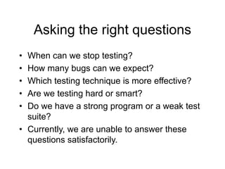 Asking the right questions
• When can we stop testing?
• How many bugs can we expect?
• Which testing technique is more effective?
• Are we testing hard or smart?
• Do we have a strong program or a weak test
suite?
• Currently, we are unable to answer these
questions satisfactorily.
 