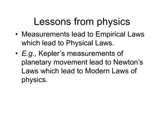 Lessons from physics
• Measurements lead to Empirical Laws
which lead to Physical Laws.
• E.g., Kepler’s measurements of
planetary movement lead to Newton’s
Laws which lead to Modern Laws of
physics.
 