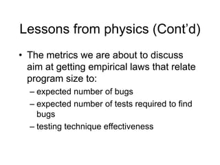 Lessons from physics (Cont’d)
• The metrics we are about to discuss
aim at getting empirical laws that relate
program size to:
– expected number of bugs
– expected number of tests required to find
bugs
– testing technique effectiveness
 