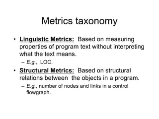 Metrics taxonomy
• Linguistic Metrics: Based on measuring
properties of program text without interpreting
what the text means.
– E.g., LOC.
• Structural Metrics: Based on structural
relations between the objects in a program.
– E.g., number of nodes and links in a control
flowgraph.
 