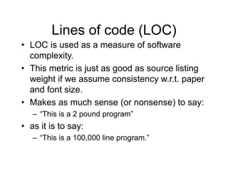 Lines of code (LOC)
• LOC is used as a measure of software
complexity.
• This metric is just as good as source listing
weight if we assume consistency w.r.t. paper
and font size.
• Makes as much sense (or nonsense) to say:
– “This is a 2 pound program”
• as it is to say:
– “This is a 100,000 line program.”
 