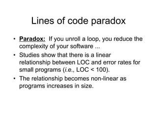 Lines of code paradox
• Paradox: If you unroll a loop, you reduce the
complexity of your software ...
• Studies show that there is a linear
relationship between LOC and error rates for
small programs (i.e., LOC < 100).
• The relationship becomes non-linear as
programs increases in size.
 