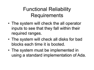 Functional Reliability
Requirements
• The system will check the all operator
inputs to see that they fall within their
required ranges.
• The system will check all disks for bad
blocks each time it is booted.
• The system must be implemented in
using a standard implementation of Ada.
 