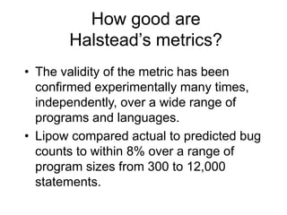 How good are
Halstead’s metrics?
• The validity of the metric has been
confirmed experimentally many times,
independently, over a wide range of
programs and languages.
• Lipow compared actual to predicted bug
counts to within 8% over a range of
program sizes from 300 to 12,000
statements.
 