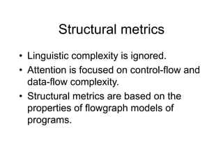 Structural metrics
• Linguistic complexity is ignored.
• Attention is focused on control-flow and
data-flow complexity.
• Structural metrics are based on the
properties of flowgraph models of
programs.
 