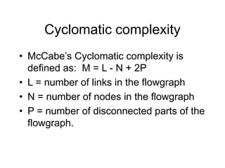Cyclomatic complexity
• McCabe’s Cyclomatic complexity is
defined as: M = L - N + 2P
• L = number of links in the flowgraph
• N = number of nodes in the flowgraph
• P = number of disconnected parts of the
flowgraph.
 