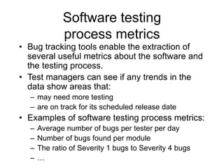 Software testing
process metrics
• Bug tracking tools enable the extraction of
several useful metrics about the software and
the testing process.
• Test managers can see if any trends in the
data show areas that:
– may need more testing
– are on track for its scheduled release date
• Examples of software testing process metrics:
– Average number of bugs per tester per day
– Number of bugs found per module
– The ratio of Severity 1 bugs to Severity 4 bugs
– …
 
