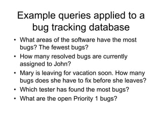 Example queries applied to a
bug tracking database
• What areas of the software have the most
bugs? The fewest bugs?
• How many resolved bugs are currently
assigned to John?
• Mary is leaving for vacation soon. How many
bugs does she have to fix before she leaves?
• Which tester has found the most bugs?
• What are the open Priority 1 bugs?
 
