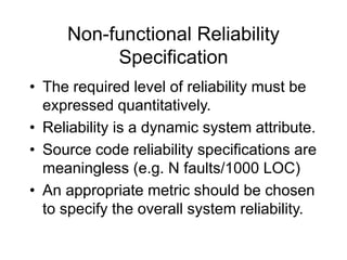 Non-functional Reliability
Specification
• The required level of reliability must be
expressed quantitatively.
• Reliability is a dynamic system attribute.
• Source code reliability specifications are
meaningless (e.g. N faults/1000 LOC)
• An appropriate metric should be chosen
to specify the overall system reliability.
 