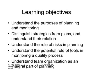(c) 2007 Mauro
Pezzè & Michal
Ch 20, slide 63
Learning objectives
• Understand the purposes of planning
and monitoring
• Distinguish strategies from plans, and
understand their relation
• Understand the role of risks in planning
• Understand the potential role of tools in
monitoring a quality process
• Understand team organization as an
integral part of planning
 