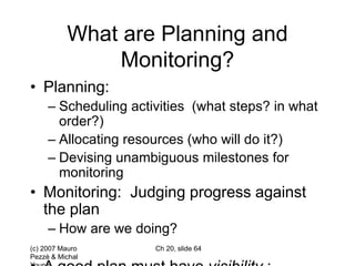 (c) 2007 Mauro
Pezzè & Michal
Ch 20, slide 64
What are Planning and
Monitoring?
• Planning:
– Scheduling activities (what steps? in what
order?)
– Allocating resources (who will do it?)
– Devising unambiguous milestones for
monitoring
• Monitoring: Judging progress against
the plan
– How are we doing?
 