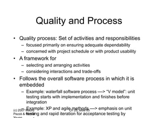 (c) 2007 Mauro
Pezzè & Michal
Ch 20, slide 65
Quality and Process
• Quality process: Set of activities and responsibilities
– focused primarily on ensuring adequate dependability
– concerned with project schedule or with product usability
• A framework for
– selecting and arranging activities
– considering interactions and trade-offs
• Follows the overall software process in which it is
embedded
– Example: waterfall software process ––> “V model”: unit
testing starts with implementation and finishes before
integration
– Example: XP and agile methods ––> emphasis on unit
testing and rapid iteration for acceptance testing by
 