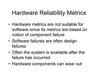 Hardware Reliability Metrics
• Hardware metrics are not suitable for
software since its metrics are based on
notion of component failure
• Software failures are often design
failures
• Often the system is available after the
failure has occurred
• Hardware components can wear out
 