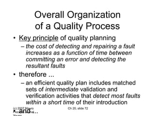 (c) 2007 Mauro
Pezzè & Michal
Ch 20, slide 72
Overall Organization
of a Quality Process
• Key principle of quality planning
– the cost of detecting and repairing a fault
increases as a function of time between
committing an error and detecting the
resultant faults
• therefore ...
– an efficient quality plan includes matched
sets of intermediate validation and
verification activities that detect most faults
within a short time of their introduction
• and ...
 
