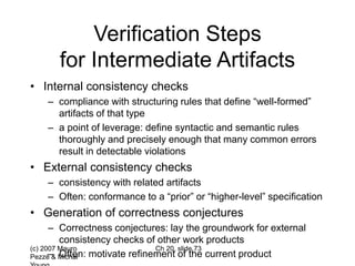 (c) 2007 Mauro
Pezzè & Michal
Ch 20, slide 73
Verification Steps
for Intermediate Artifacts
• Internal consistency checks
– compliance with structuring rules that define “well-formed”
artifacts of that type
– a point of leverage: define syntactic and semantic rules
thoroughly and precisely enough that many common errors
result in detectable violations
• External consistency checks
– consistency with related artifacts
– Often: conformance to a “prior” or “higher-level” specification
• Generation of correctness conjectures
– Correctness conjectures: lay the groundwork for external
consistency checks of other work products
– Often: motivate refinement of the current product
 