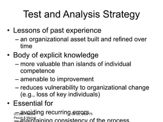(c) 2007 Mauro
Pezzè & Michal
Ch 20, slide 75
Test and Analysis Strategy
• Lessons of past experience
– an organizational asset built and refined over
time
• Body of explicit knowledge
– more valuable than islands of individual
competence
– amenable to improvement
– reduces vulnerability to organizational change
(e.g., loss of key individuals)
• Essential for
– avoiding recurring errors
 