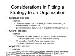 (c) 2007 Mauro
Pezzè & Michal
Ch 20, slide 76
Considerations in Fitting a
Strategy to an Organization
• Structure and size
– example
• Distinct quality groups in large organizations, overlapping of
roles in smaller organizations
• greater reliance on documents in large than small organizations
• Overall process
– example
• Cleanroom requires statistical testing and forbids unit testing
– fits with tight, formal specs and emphasis on reliability
• XP prescribes “test first” and pair programming
– fits with fluid specifications and rapid evolution
• Application domain
– example
• Safety critical domains may impose particular quality objectives
and require documentation for certification (e.g,RTCA/DO-
 