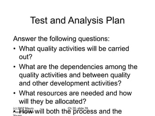 (c) 2007 Mauro
Pezzè & Michal
Ch 20, slide 78
Test and Analysis Plan
Answer the following questions:
• What quality activities will be carried
out?
• What are the dependencies among the
quality activities and between quality
and other development activities?
• What resources are needed and how
will they be allocated?
• How will both the process and the
 