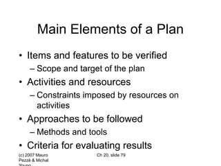 (c) 2007 Mauro
Pezzè & Michal
Ch 20, slide 79
Main Elements of a Plan
• Items and features to be verified
– Scope and target of the plan
• Activities and resources
– Constraints imposed by resources on
activities
• Approaches to be followed
– Methods and tools
• Criteria for evaluating results
 