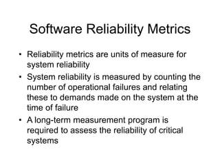 Software Reliability Metrics
• Reliability metrics are units of measure for
system reliability
• System reliability is measured by counting the
number of operational failures and relating
these to demands made on the system at the
time of failure
• A long-term measurement program is
required to assess the reliability of critical
systems
 