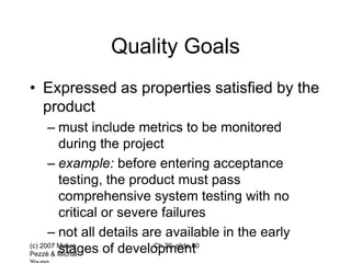 (c) 2007 Mauro
Pezzè & Michal
Ch 20, slide 80
Quality Goals
• Expressed as properties satisfied by the
product
– must include metrics to be monitored
during the project
– example: before entering acceptance
testing, the product must pass
comprehensive system testing with no
critical or severe failures
– not all details are available in the early
stages of development
 
