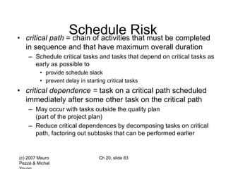 (c) 2007 Mauro
Pezzè & Michal
Ch 20, slide 83
Schedule Risk
• critical path = chain of activities that must be completed
in sequence and that have maximum overall duration
– Schedule critical tasks and tasks that depend on critical tasks as
early as possible to
• provide schedule slack
• prevent delay in starting critical tasks
• critical dependence = task on a critical path scheduled
immediately after some other task on the critical path
– May occur with tasks outside the quality plan
(part of the project plan)
– Reduce critical dependences by decomposing tasks on critical
path, factoring out subtasks that can be performed earlier
 