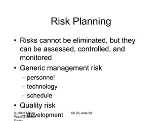 (c) 2007 Mauro
Pezzè & Michal
Ch 20, slide 88
Risk Planning
• Risks cannot be eliminated, but they
can be assessed, controlled, and
monitored
• Generic management risk
– personnel
– technology
– schedule
• Quality risk
– development
 
