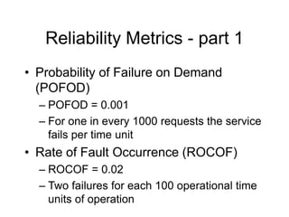 Reliability Metrics - part 1
• Probability of Failure on Demand
(POFOD)
– POFOD = 0.001
– For one in every 1000 requests the service
fails per time unit
• Rate of Fault Occurrence (ROCOF)
– ROCOF = 0.02
– Two failures for each 100 operational time
units of operation
 