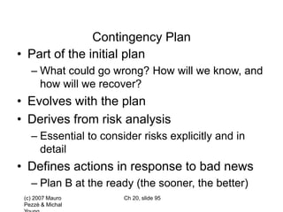 (c) 2007 Mauro
Pezzè & Michal
Ch 20, slide 95
Contingency Plan
• Part of the initial plan
– What could go wrong? How will we know, and
how will we recover?
• Evolves with the plan
• Derives from risk analysis
– Essential to consider risks explicitly and in
detail
• Defines actions in response to bad news
– Plan B at the ready (the sooner, the better)
 