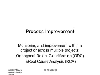 (c) 2007 Mauro
Pezzè & Michal
Ch 20, slide 99
Process Improvement
Monitoring and improvement within a
project or across multiple projects:
Orthogonal Defect Classification (ODC)
&Root Cause Analysis (RCA)
 
