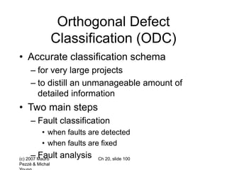 (c) 2007 Mauro
Pezzè & Michal
Ch 20, slide 100
Orthogonal Defect
Classification (ODC)
• Accurate classification schema
– for very large projects
– to distill an unmanageable amount of
detailed information
• Two main steps
– Fault classification
• when faults are detected
• when faults are fixed
– Fault analysis
 