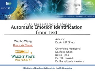 Ohio Center of Excellence in Knowledge-Enabled Computing
Automatic Emotion Identification
from Text
Wenbo Wang
Kno.e.sis Center
Advisor:
Dr. Amit P. Sheth
Committee members:
Dr. Keke Chen
Kevin Haas
Dr. T.K. Prasad
Dr. Ramakanth Kavuluru
Ph.D. Dissertation Defense
 