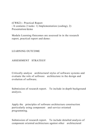 (CWK2) - Practical Report
: It contains 2 tasks: 1) Implementation (coding), 2)
Presentation/demo
Module Learning Outcomes are assessed in in the research
report, practical report and demo:
LEARNING OUTCOME
ASSESSMENT STRATEGY
Critically analyse architectural styles of software systems and
evaluate the role of software architecture in the design and
evolution of software.
Submission of research report. To include in-depth background
analysis.
Apply the principles of software architecture construction
particularly using component and service oriented
programming.
Submission of research report. To include detailed analysis of
component oriented architecture against other architectural
 