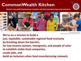 CommonWealth Kitchen
Boston’s non-profit food business incubator and food manufacturing social enterprise.
We’re on a mission to build a
just, equitable, sustainable regional food economy
by breaking down the barriers
for low-income women, immigrants, and people of color
to establish viable food companies,
create jobs, and
build an inclusive urban food manufacturing network.
CommonWealth Kitchen
196 Quincy Street, Dorchester, MA. 02121
 