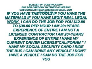 BUILDER OF CONSTRUCTIONBUILDER OF CONSTRUCTION
BUILDER GREGORY MATTHEW ACKERSONBUILDER GREGORY MATTHEW ACKERSON
GREGORYMATTHEWACKERSON@GMAIL.COMGREGORYMATTHEWACKERSON@GMAIL.COM
831-252-3356831-252-3356
IF YOU HAVE THE TOOLS IF YOU HAVE THEIF YOU HAVE THE TOOLS IF YOU HAVE THE
MATERIALS IF YOU HAVE LEGIT REAL LEGALMATERIALS IF YOU HAVE LEGIT REAL LEGAL
WORKWORK I CAN DO THE JOB FOR YOU $12.00I CAN DO THE JOB FOR YOU $12.00
TO $30.00 PER HOUR I AM 20+YEARSTO $30.00 PER HOUR I AM 20+YEARS
EXPERIENCE OF ENTIRE I AM NOT AEXPERIENCE OF ENTIRE I AM NOT A
LICENSED CONTRACTOR I AM 20+YEARSLICENSED CONTRACTOR I AM 20+YEARS
EXPERIENCE OF ENTIRE I HAVE MYEXPERIENCE OF ENTIRE I HAVE MY
CURRENT DRIVER LICENSE”CALIFORNIA” ICURRENT DRIVER LICENSE”CALIFORNIA” I
HAVE MY SOCIAL SECURITY CARD I RIDEHAVE MY SOCIAL SECURITY CARD I RIDE
THE BUS I CAN DRIVE ANY VEHICLE I DON'TTHE BUS I CAN DRIVE ANY VEHICLE I DON'T
HAVE A VEHICLE I CAN DO THE JOB FORHAVE A VEHICLE I CAN DO THE JOB FOR
YOUYOU
 