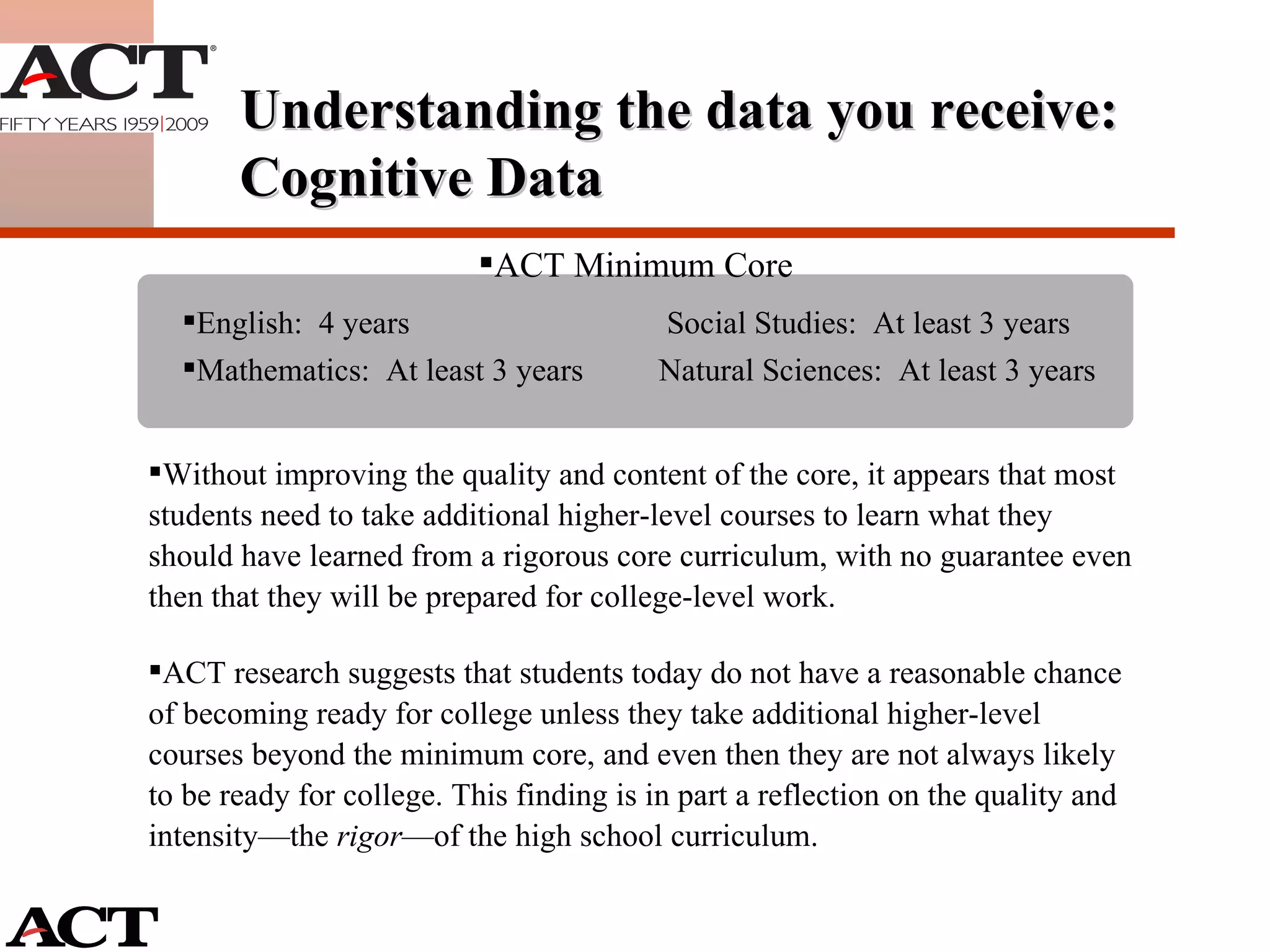 Without improving the quality and content of the core, it appears that most students need to take additional higher-level courses to learn what they should have learned from a rigorous core curriculum, with no guarantee even then that they will be prepared for college-level work. ACT research suggests that students today do not have a reasonable chance of becoming ready for college unless they take additional higher-level courses beyond the minimum core, and even then they are not always likely to be ready for college. This finding is in part a reflection on the quality and intensity—the  rigor —of the high school curriculum.  ACT Minimum Core  English:  4 years  Social Studies:  At least 3 years Mathematics:  At least 3 years Natural Sciences:  At least 3 years Understanding the data you receive: Cognitive Data 