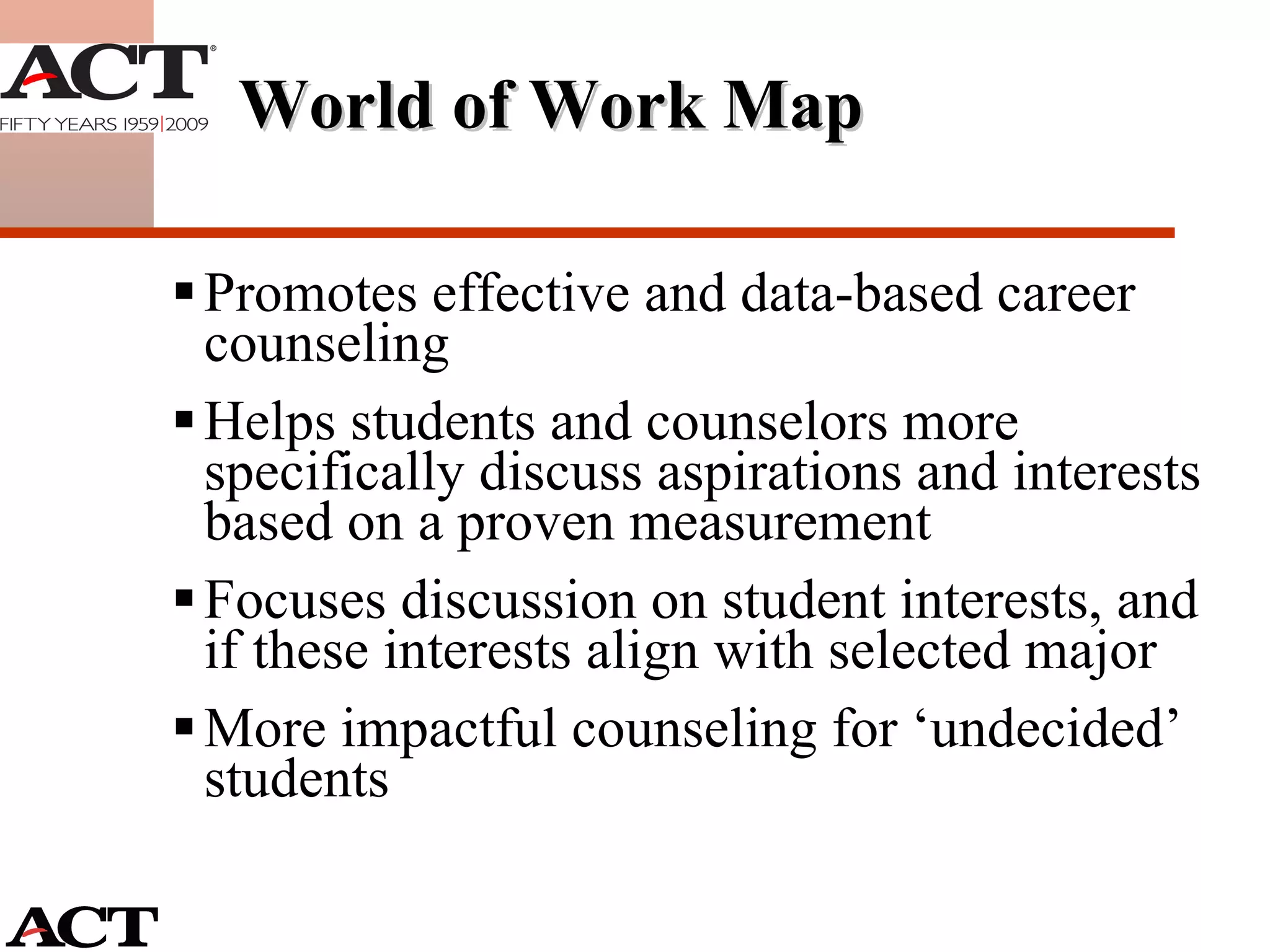 World of Work Map Promotes effective and data-based career counseling Helps students and counselors more specifically discuss aspirations and interests based on a proven measurement Focuses discussion on student interests, and if these interests align with selected major More impactful counseling for ‘undecided’ students 