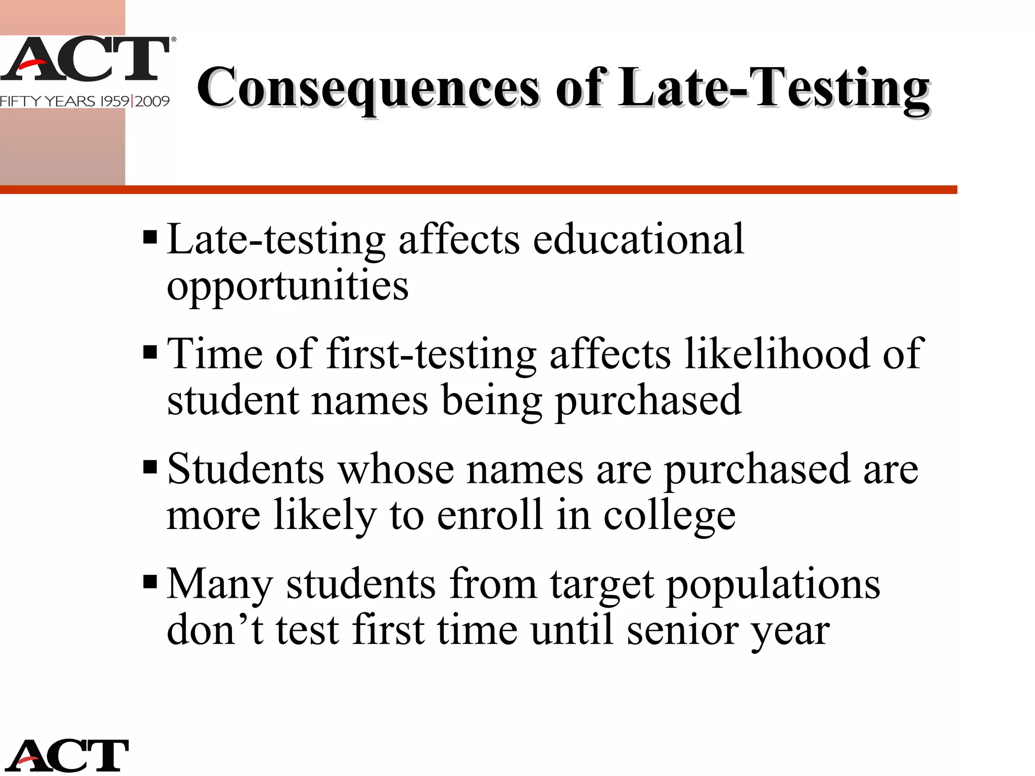 Consequences of Late-Testing  Late-testing affects educational opportunities Time of first-testing affects likelihood of student names being purchased Students whose names are purchased are more likely to enroll in college Many students from target populations don’t test first time until senior year 