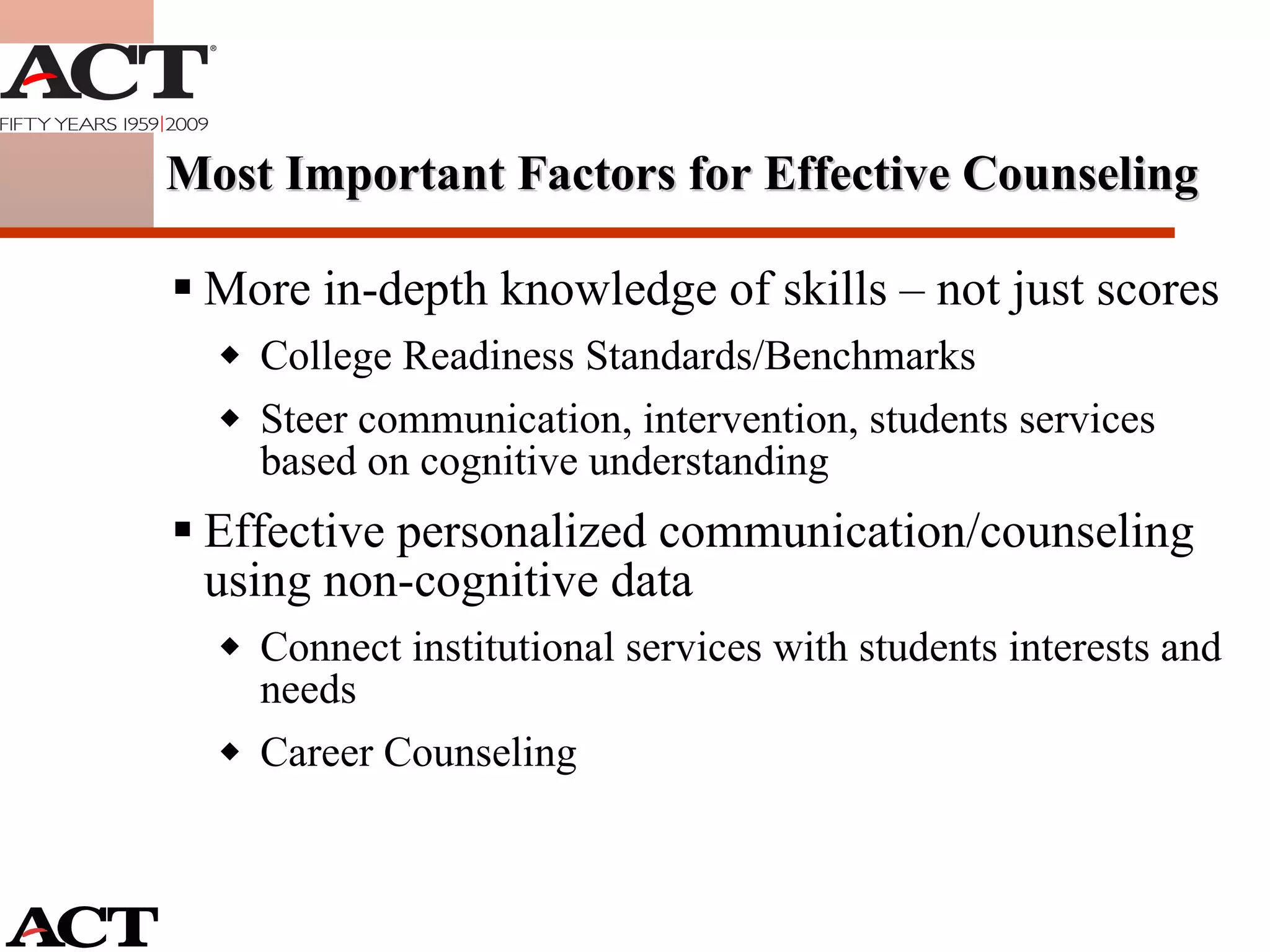 More in-depth knowledge of skills – not just scores College Readiness Standards/Benchmarks Steer communication, intervention, students services based on cognitive understanding Effective personalized communication/counseling using non-cognitive data Connect institutional services with students interests and needs Career Counseling Most Important Factors for Effective Counseling 