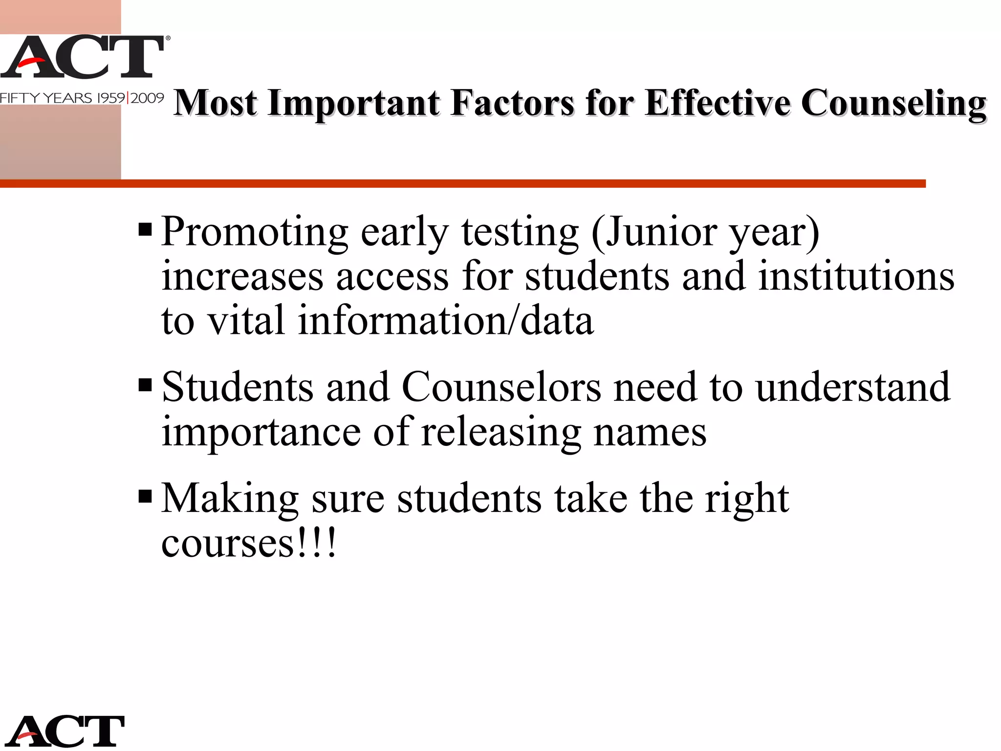Promoting early testing (Junior year) increases access for students and institutions to vital information/data Students and Counselors need to understand importance of releasing names  Making sure students take the right courses!!! Most Important Factors for Effective Counseling 