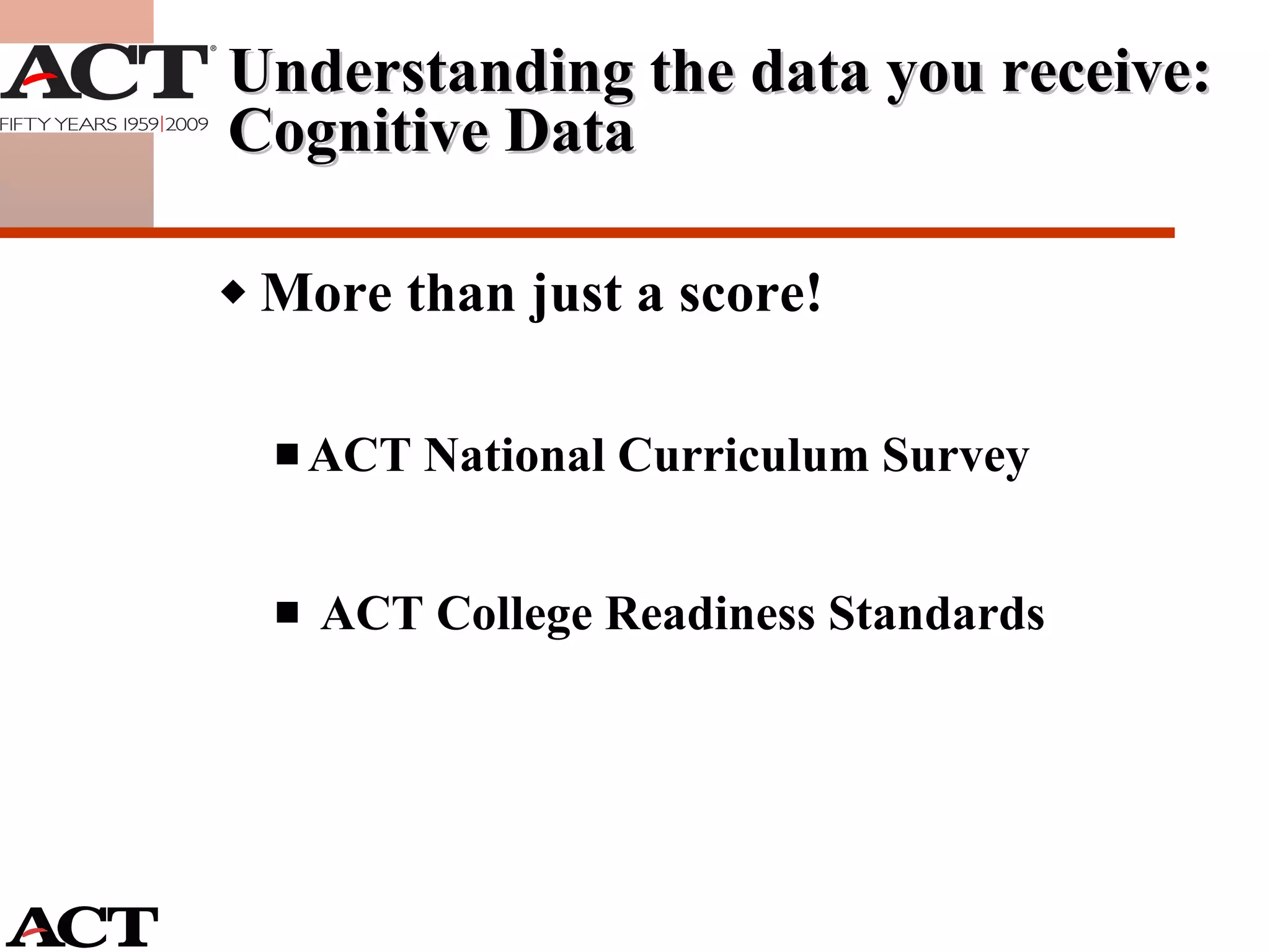 More than just a score! ACT National Curriculum Survey ACT College Readiness Standards Understanding the data you receive: Cognitive Data 