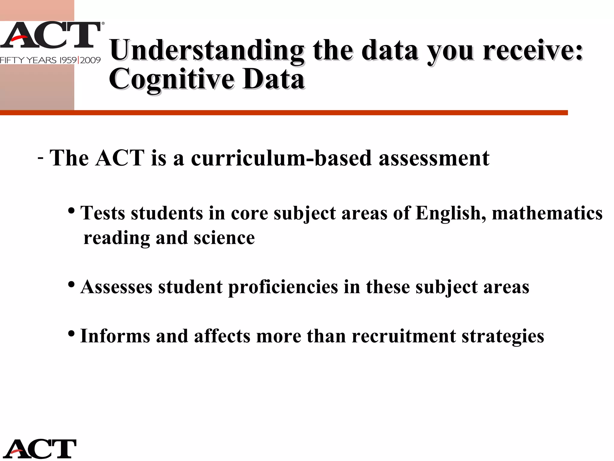 Understanding the data you receive: Cognitive Data The ACT is a curriculum-based assessment Tests students in core subject areas of English, mathematics  reading and science Assesses student proficiencies in these subject areas Informs and affects more than recruitment strategies 