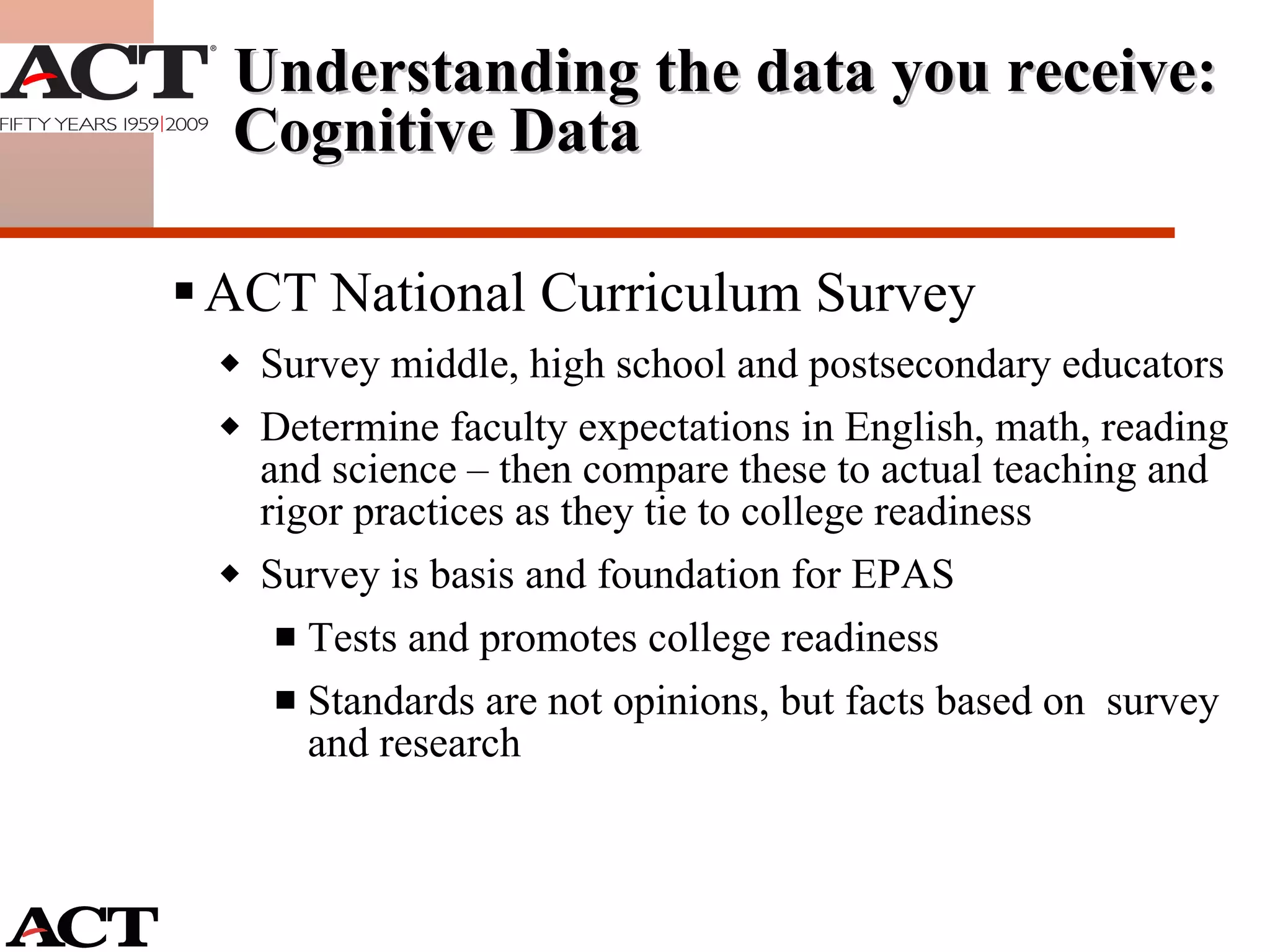 ACT National Curriculum Survey Survey middle, high school and postsecondary educators Determine faculty expectations in English, math, reading and science – then compare these to actual teaching and rigor practices as they tie to college readiness Survey is basis and foundation for EPAS Tests and promotes college readiness Standards are not opinions, but facts based on  survey and research Understanding the data you receive: Cognitive Data 
