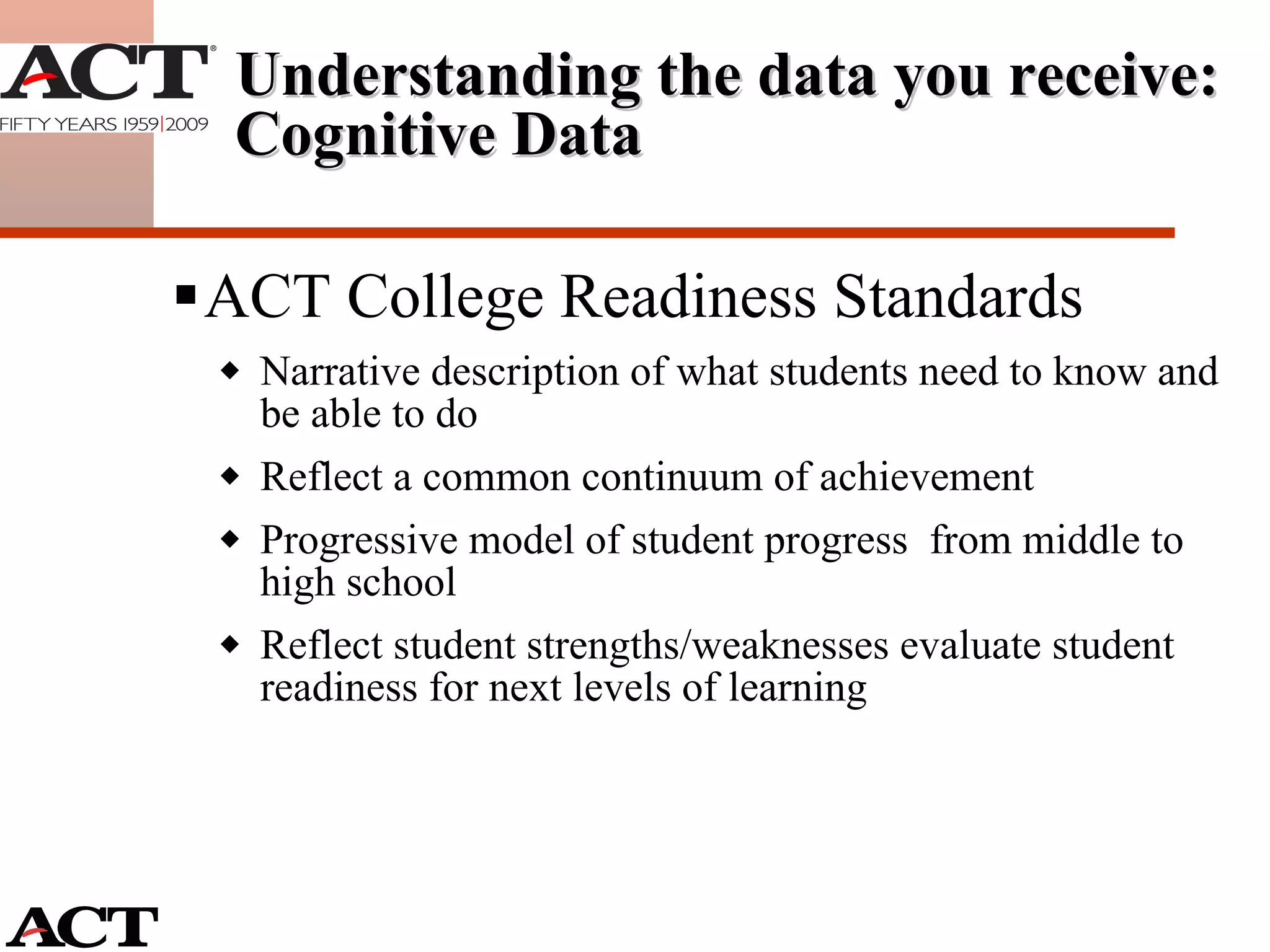 ACT College Readiness Standards Narrative description of what students need to know and be able to do Reflect a common continuum of achievement Progressive model of student progress  from middle to high school Reflect student strengths/weaknesses evaluate student readiness for next levels of learning Understanding the data you receive: Cognitive Data 