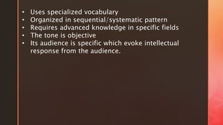 • Uses specialized vocabulary
• Organized in sequential/systematic pattern
• Requires advanced knowledge in specific fields
• The tone is objective
• Its audience is specific which evoke intellectual
response from the audience.
 