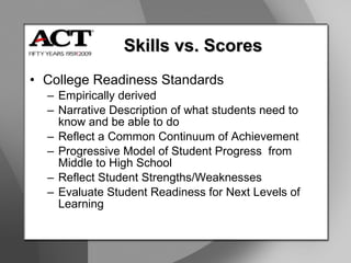 College Readiness Standards Empirically derived Narrative Description of what students need to know and be able to do Reflect a Common Continuum of Achievement Progressive Model of Student Progress  from Middle to High School Reflect Student Strengths/Weaknesses Evaluate Student Readiness for Next Levels of Learning Skills vs. Scores 