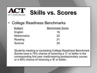 College Readiness Benchmarks   Subject Benchmark Score English 18 Mathematics 22 Reading  21 Science 24 Students meeting or exceeding College Readiness Benchmark Scores have a 75% chance of receiving a ‘C’ or better in the corresponding first year credit-bearing postsecondary course,  or a 50% chance of receiving a ‘B’ or better. Skills vs. Scores 