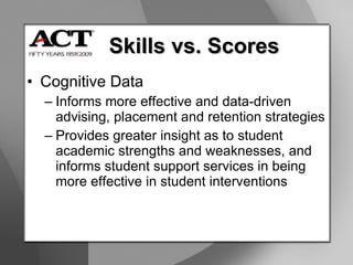 Cognitive Data Informs more effective and data-driven advising, placement and retention strategies Provides greater insight as to student academic strengths and weaknesses, and informs student support services in being more effective in student interventions Skills vs. Scores 