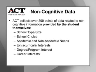 Non-Cognitive Data ACT collects over 200 points of data related to non-cognitive information  provided by the student themselves : School Type/Size School Choice Academic and Non-Academic Needs Extracurricular Interests Degree/Program Interest Career Interests 